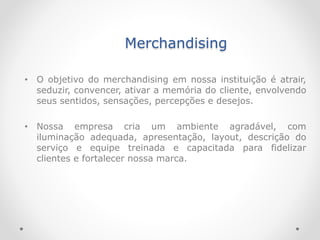 Merchandising
• O objetivo do merchandising em nossa instituição é atrair,
seduzir, convencer, ativar a memória do cliente, envolvendo
seus sentidos, sensações, percepções e desejos.
• Nossa empresa cria um ambiente agradável, com
iluminação adequada, apresentação, layout, descrição do
serviço e equipe treinada e capacitada para fidelizar
clientes e fortalecer nossa marca.
 