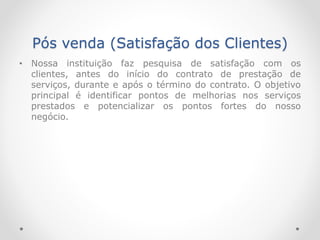 Pós venda (Satisfação dos Clientes)
• Nossa instituição faz pesquisa de satisfação com os
clientes, antes do início do contrato de prestação de
serviços, durante e após o término do contrato. O objetivo
principal é identificar pontos de melhorias nos serviços
prestados e potencializar os pontos fortes do nosso
negócio.
 