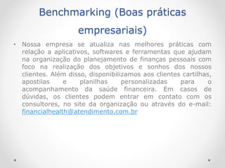 Benchmarking (Boas práticas
empresariais)
• Nossa empresa se atualiza nas melhores práticas com
relação a aplicativos, softwares e ferramentas que ajudam
na organização do planejamento de finanças pessoais com
foco na realização dos objetivos e sonhos dos nossos
clientes. Além disso, disponibilizamos aos clientes cartilhas,
apostilas e planilhas personalizadas para o
acompanhamento da saúde financeira. Em casos de
dúvidas, os clientes podem entrar em contato com os
consultores, no site da organização ou através do e-mail:
financialhealth@atendimento.com.br
 