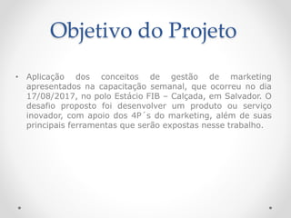 Objetivo do Projeto
• Aplicação dos conceitos de gestão de marketing
apresentados na capacitação semanal, que ocorreu no dia
17/08/2017, no polo Estácio FIB – Calçada, em Salvador. O
desafio proposto foi desenvolver um produto ou serviço
inovador, com apoio dos 4P´s do marketing, além de suas
principais ferramentas que serão expostas nesse trabalho.
 