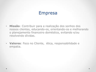 Empresa
• Missão: Contribuir para a realização dos sonhos dos
nossos clientes, educando-os, orientando-os e melhorando
o planejamento financeiro doméstico, evitando e/ou
resolvendo dívidas.
• Valores: Foco no Cliente, ética, responsabilidade e
empatia.
 