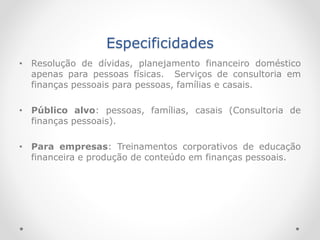 Especificidades
• Resolução de dívidas, planejamento financeiro doméstico
apenas para pessoas físicas. Serviços de consultoria em
finanças pessoais para pessoas, famílias e casais.
• Público alvo: pessoas, famílias, casais (Consultoria de
finanças pessoais).
• Para empresas: Treinamentos corporativos de educação
financeira e produção de conteúdo em finanças pessoais.
 
