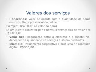 Valores dos serviços
• Honorários: Valor de acordo com a quantidade de horas
em consultoria presencial ou online.
Exemplo: R$250,00 (o valor da hora)
Se um cliente contratar por 4 horas, o serviço fica no valor de:
R$1.000,00.
• Valor fixo: negociação entre a empresa e o cliente. Vai
depender da quantidade de serviços a serem prestados.
• Exemplo: Treinamento corporativo e produção de conteúdo
digital: R$800,00.
 