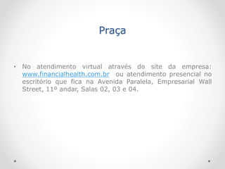 Praça
• No atendimento virtual através do site da empresa:
www.financialhealth.com.br ou atendimento presencial no
escritório que fica na Avenida Paralela, Empresarial Wall
Street, 11º andar, Salas 02, 03 e 04.
 