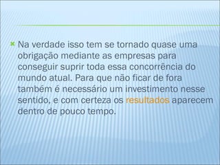 Na verdade isso tem se tornado quase uma obrigação mediante as empresas para conseguir suprir toda essa concorrência do mundo atual. Para que não ficar de fora também é necessário um investimento nesse sentido, e com certeza os  resultados  aparecem dentro de pouco tempo. 