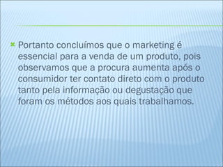 Portanto concluímos que o marketing é essencial para a venda de um produto, pois observamos que a procura aumenta após o consumidor ter contato direto com o produto tanto pela informação ou degustação que foram os métodos aos quais trabalhamos.   