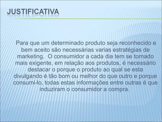   Para que um determinado produto seja reconhecido e bem aceito são necessárias varias estratégias de marketing.  O consumidor a cada dia tem se tornado mais exigente, em relação aos produtos, é necessário destacar o porque o produto ao qual se esta divulgando é tão bom ou melhor do que outro e porque consumi-lo, todas estas informações entre outras é que induziram o consumidor a compra.  