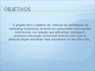 O projeto tem o objetivo de  reforçar as estratégias de marketing nutricional, levando ao consumidor informações nutricionais, em relação aos alimentos, rotulagem, promover educação nutricional fazendo com que as pessoas façam escolhas mais saudáveis no seu dia a dia... 