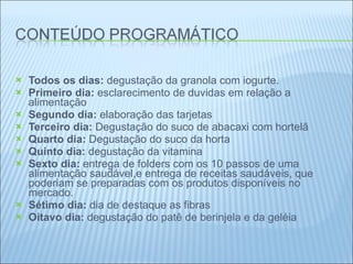   Todos os dias:  degustação da granola com iogurte. Primeiro dia:  esclarecimento de duvidas em relação a alimentação Segundo dia:  elaboração das tarjetas Terceiro dia:  Degustação do suco de abacaxi com hortelã  Quarto dia:  Degustação do suco da horta  Quinto dia:  degustação da vitamina Sexto dia:  entrega de folders com os 10 passos de uma alimentação saudável,e entrega de receitas saudáveis, que poderiam se preparadas com os produtos disponíveis no mercado. Sétimo dia:  dia de destaque as fibras Oitavo dia:  degustação do patê de berinjela e da geléia   