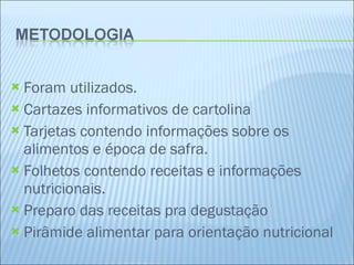   Foram utilizados. Cartazes informativos de cartolina Tarjetas contendo informações sobre os alimentos e época de safra. Folhetos contendo receitas e informações nutricionais. Preparo das receitas pra degustação Pirâmide alimentar para orientação nutricional  