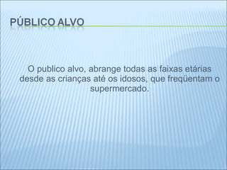 O publico alvo, abrange todas as faixas etárias desde as crianças até os idosos, que freqüentam o supermercado.   