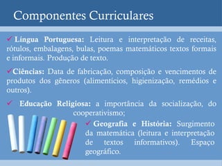 Componentes Curriculares
 Língua Portuguesa: Leitura e interpretação de receitas,
rótulos, embalagens, bulas, poemas matemáticos textos formais
e informais. Produção de texto.
Ciências: Data de fabricação, composição e vencimentos de
produtos dos gêneros (alimentícios, higienização, remédios e
outros).
 Educação Religiosa: a importância da socialização, do
                cooperativismo;
                    Geografia e História: Surgimento
                   da matemática (leitura e interpretação
                   de textos informativos). Espaço
                   geográfico.
 