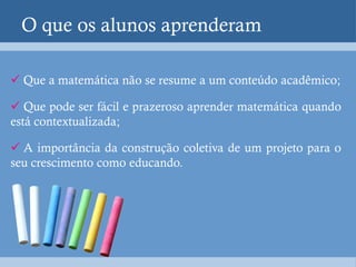 O que os alunos aprenderam

 Que a matemática não se resume a um conteúdo acadêmico;

 Que pode ser fácil e prazeroso aprender matemática quando
está contextualizada;

 A importância da construção coletiva de um projeto para o
seu crescimento como educando.
 