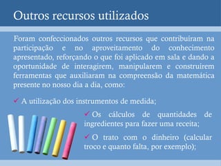 Outros recursos utilizados
Foram confeccionados outros recursos que contribuíram na
participação e no aproveitamento do conhecimento
apresentado, reforçando o que foi aplicado em sala e dando a
oportunidade de interagirem, manipularem e construírem
ferramentas que auxiliaram na compreensão da matemática
presente no nosso dia a dia, como:

 A utilização dos instrumentos de medida;
                      Os cálculos de quantidades de
                     ingredientes para fazer uma receita;
                      O trato com o dinheiro (calcular
                     troco e quanto falta, por exemplo);
 