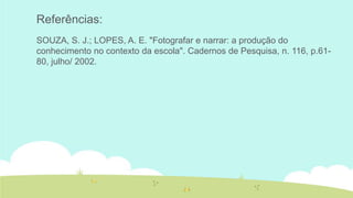 Referências:
SOUZA, S. J.; LOPES, A. E. "Fotografar e narrar: a produção do
conhecimento no contexto da escola". Cadernos de Pesquisa, n. 116, p.6180, julho/ 2002.

 
