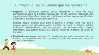 O Projeto: o Rio de Janeiro que me representa


Objetivo: O presente projeto busca despertar o olhar de seus

participantes para as belezas naturais do Rio de Janeiro, propondo-lhes
registrar em fotografias cenas do cotidiano que lhes sejam significativas
e tenham a natureza como protagonista.


Público Alvo:o público alvo para o projeto é amplo, uma vez que o

projeto pode ser adaptado para escolas ou para o público adulto,
incluindo trabalhadores ou estudantes de universidades, sendo
indiferente sua classe social, seu bairro, local de moradia ou local de
trabalho.


Resultados previstos: Mudança de paradigmas, por parte dos alunos, do que
é ética, da importância da boa convivência social, do pensamento sobre os
valores da sociedade.

 