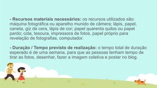 - Recursos materiais necessários: os recursos utilizados são:
máquina fotográfica ou aparelho munido de câmera; lápis, papel,
caneta, giz de cera, lápis de cor; papel quarenta quilos ou papel
pardo; cola, tesoura, impressora de fotos, papel próprio para
revelação de fotografias, computador.
- Duração / Tempo previsto de realização: o tempo total de duração
esperado é de uma semana, para que as pessoas tenham tempo de
tirar as fotos, desenhar, fazer a imagem coletiva e postar no blog.

 