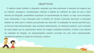 OBJETIVOS
O objetivo deste trabalho é despertar naqueles que dele participam a atenção às imagens que
os rodeiam, paisagens, manifestações culturais e objetos do cotidiano de cada um que o olhar
através da fotografia, possibilitará expressar na representação do objeto, ou seja, suas emoções,
suas impressões e sua motivação para a escolha do recorte, buscando aprimorar a educação
estética do olhar para o cenário que permeia seu dia-a-dia. A ampliação do recorte permitirá que,
ao final de cada demonstração, seja montada coletivamente, um desenho posterior, com a escolha
de cada objeto que os representem dentro da imagem ampliada escolhida. A ideia é que através
da captação da imagem, as representações possam convergir em uma única representação,

trabalhando também a noção do individual x coletivo.

 