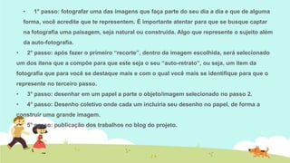 •

1° passo: fotografar uma das imagens que faça parte do seu dia a dia e que de alguma

forma, você acredite que te representem. É importante atentar para que se busque captar

na fotografia uma paisagem, seja natural ou construída. Algo que represente o sujeito além
da auto-fotografia.
•

2° passo: após fazer o primeiro “recorte”, dentro da imagem escolhida, será selecionado

um dos itens que a compõe para que este seja o seu “auto-retrato”, ou seja, um item da
fotografia que para você se destaque mais e com o qual você mais se identifique para que o
represente no terceiro passo.
•

3° passo: desenhar em um papel a parte o objeto/imagem selecionado no passo 2.

•

4° passo: Desenho coletivo onde cada um incluiria seu desenho no papel, de forma a

construir uma grande imagem.
•

5° passo: publicação dos trabalhos no blog do projeto.

 