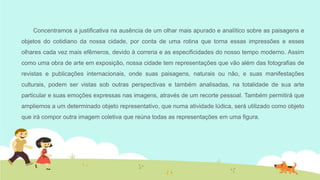 Concentramos a justificativa na ausência de um olhar mais apurado e analítico sobre as paisagens e

objetos do cotidiano da nossa cidade, por conta de uma rotina que torna essas impressões e esses
olhares cada vez mais efêmeros, devido à correria e as especificidades do nosso tempo moderno. Assim
como uma obra de arte em exposição, nossa cidade tem representações que vão além das fotografias de
revistas e publicações internacionais, onde suas paisagens, naturais ou não, e suas manifestações
culturais, podem ser vistas sob outras perspectivas e também analisadas, na totalidade de sua arte
particular e suas emoções expressas nas imagens, através de um recorte pessoal. Também permitirá que
ampliemos a um determinado objeto representativo, que numa atividade lúdica, será utilizado como objeto
que irá compor outra imagem coletiva que reúna todas as representações em uma figura.

 