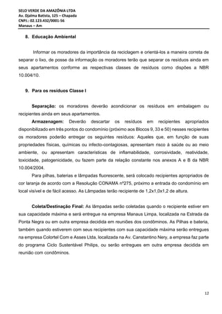 SELO VERDE DA AMAZÔNIA LTDA
Av. Djalma Batista, 125 – Chapada
CNPJ.: 02.123.432/0001-56
Manaus – Am
12
8. Educação Ambiental
Informar os moradores da importância da reciclagem e orientá-los a maneira correta de
separar o lixo, de posse da informação os moradores terão que separar os resíduos ainda em
seus apartamentos conforme as respectivas classes de resíduos como dispões a NBR
10.004/10.
9. Para os resíduos Classe I
Separação: os moradores deverão acondicionar os resíduos em embalagem ou
recipientes ainda em seus apartamentos.
Armazenagem: Deverão descartar os resíduos em recipientes apropriados
disponibilizado em três pontos do condomínio (próximo aos Blocos 9, 33 e 50) nesses recipientes
os moradores poderão entregar os seguintes resíduos: Aqueles que, em função de suas
propriedades físicas, químicas ou infecto-contagiosas, apresentam risco à saúde ou ao meio
ambiente, ou apresentam características de inflamabilidade, corrosividade, reatividade,
toxicidade, patogenicidade, ou fazem parte da relação constante nos anexos A e B da NBR
10.004/2004.
Para pilhas, baterias e lâmpadas fluorescente, será colocado recipientes apropriados de
cor laranja de acordo com a Resolução CONAMA nº275, próximo a entrada do condomínio em
local visível e de fácil acesso. As Lâmpadas terão recipiente de 1,2x1,0x1,2 de altura.
Coleta/Destinação Final: As lâmpadas serão coletadas quando o recipiente estiver em
sua capacidade máxima e será entregue na empresa Manaus Limpa, localizada na Estrada da
Ponta Negra ou em outra empresa decidida em reuniões dos condôminos. As Pilhas e bateria,
também quando estiverem com seus recipientes com sua capacidade máxima serão entregues
na empresa Colortel Com e Asses Ltda, localizada na Av. Canstantino Nery, a empresa faz parte
do programa Ciclo Sustentável Philips, ou serão entregues em outra empresa decidida em
reunião com condôminos.
 