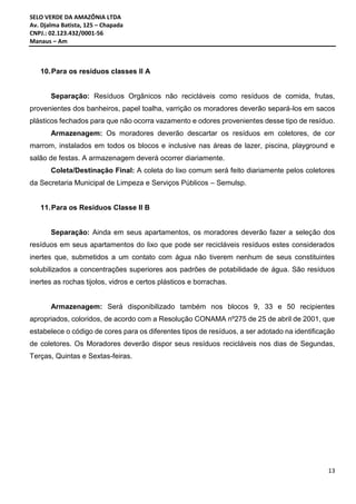 SELO VERDE DA AMAZÔNIA LTDA
Av. Djalma Batista, 125 – Chapada
CNPJ.: 02.123.432/0001-56
Manaus – Am
13
10.Para os resíduos classes II A
Separação: Resíduos Orgânicos não recicláveis como resíduos de comida, frutas,
provenientes dos banheiros, papel toalha, varrição os moradores deverão separá-los em sacos
plásticos fechados para que não ocorra vazamento e odores provenientes desse tipo de resíduo.
Armazenagem: Os moradores deverão descartar os resíduos em coletores, de cor
marrom, instalados em todos os blocos e inclusive nas áreas de lazer, piscina, playground e
salão de festas. A armazenagem deverá ocorrer diariamente.
Coleta/Destinação Final: A coleta do lixo comum será feito diariamente pelos coletores
da Secretaria Municipal de Limpeza e Serviços Públicos – Semulsp.
11.Para os Resíduos Classe II B
Separação: Ainda em seus apartamentos, os moradores deverão fazer a seleção dos
resíduos em seus apartamentos do lixo que pode ser recicláveis resíduos estes considerados
inertes que, submetidos a um contato com água não tiverem nenhum de seus constituintes
solubilizados a concentrações superiores aos padrões de potabilidade de água. São resíduos
inertes as rochas tijolos, vidros e certos plásticos e borrachas.
Armazenagem: Será disponibilizado também nos blocos 9, 33 e 50 recipientes
apropriados, coloridos, de acordo com a Resolução CONAMA nº275 de 25 de abril de 2001, que
estabelece o código de cores para os diferentes tipos de resíduos, a ser adotado na identificação
de coletores. Os Moradores deverão dispor seus resíduos recicláveis nos dias de Segundas,
Terças, Quintas e Sextas-feiras.
 