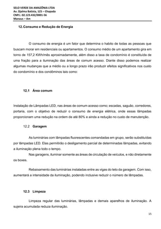 SELO VERDE DA AMAZÔNIA LTDA
Av. Djalma Batista, 125 – Chapada
CNPJ.: 02.123.432/0001-56
Manaus – Am
15
12.Consumo e Redução de Energia
O consumo de energia é um fator que determina o habito de todas as pessoas que
buscam morar em residenciais ou apartamentos. O consumo médio de um apartamento gira em
torno de 157,2 KWh/mês aproximadamente, além disso a taxa de condomínio é constituída de
uma fração para a iluminação das áreas de comum acesso. Diante disso podemos realizar
algumas mudanças que a médio ou a longo prazo irão produzir efeitos significativos nos custo
do condomínio e dos condôminos tais como:
12.1 Área comum
Instalação de Lâmpadas LED, nas áreas de comum acesso como; escadas, saguão, corredores,
portaria, com o objetivo de reduzir o consumo de energia elétrica, onde essas lâmpadas
proporcionam uma redução na ordem de até 80% e ainda a redução no custo de manutenção.
12.2 Garagem
As luminárias com lâmpadas fluorescentes comandadas em grupo, serão substituídas
por lâmpadas LED. Elas permitirão o desligamento parcial de determinadas lâmpadas, evitando
a iluminação plena todo o tempo.
Nas garagens, iluminar somente as áreas de circulação de veículos, e não diretamente
os boxes.
Rebaixamento das luminárias instaladas entre as vigas do teto da garagem. Com isso,
aumentará a intensidade da iluminação, podendo inclusive reduzir o número de lâmpadas.
12.3 Limpeza
Limpeza regular das luminárias, lâmpadas e demais aparelhos de iluminação. A
sujeira acumulada reduza iluminação.
 