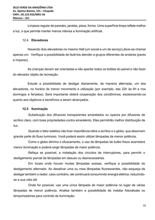 SELO VERDE DA AMAZÔNIA LTDA
Av. Djalma Batista, 125 – Chapada
CNPJ.: 02.123.432/0001-56
Manaus – Am
16
Limpeza regular de paredes, janelas, pisos, forros. Uma superfície limpa reflete melhor
a luz, o que permite manter menos intensa a iluminação artificial.
12.4 Elevadores
Havendo dois elevadores no mesmo Hall (um social e um de serviço),deve-se chamar
apenas um. Verifique a possibilidade de fazê-los atender a grupos diferentes de andares (pares
e impares).
As crianças devem ser orientadas a não apertar todos os botões do painel e não fazer
do elevador objeto de recreação.
Estude a possibilidade de desligar diariamente, de maneira alternada, um dos
elevadores, no horário de menor movimento e utilização (por exemplo, das 22h às 6h e nos
domingos e feriados). Será importante obterá cooperação dos condôminos, esclarecendo-os
quanto aos objetivos e benefícios a serem alcançados.
12.5 Iluminação
Substituição dos difusores transparentes amarelados ou opacos por difusores de
acrílico claro, com boas propriedades contra amarelento. Eles permitirão melhor distribuição de
luz.
Quando o fator estético não tiver importância retire o acrílico e o globo, que absorvem
grande parte do fluxo luminoso. Você poderá assim utilizar lâmpadas de menor potência.
Como o globo elimina o ofuscamento, o uso de lâmpadas de bulbo fosco acarretará
menor iluminação e poderá exigir lâmpadas de maior potência.
Refaça se possível, a instalação dos circuitos de interruptores, para permitir o
desligamento parcial de lâmpadas em desuso ou desnecessárias.
Em locais onde houver muitas lâmpadas acesas, verifique a possibilidade do
desligamento alternado. Ao desativar uma ou mais lâmpadas fluorescentes, não esqueça de
desligar também o reator, caso contrário, ele continuará consumindo energia elétrica, reduzindo-
se a sua vida útil.
Onde for possível, use uma única lâmpada de maior potência no lugar de várias
lâmpadas de menor potência. Analise também a possibilidade de instalar fotocélulas ou
temporizadores para controle de iluminação.
 