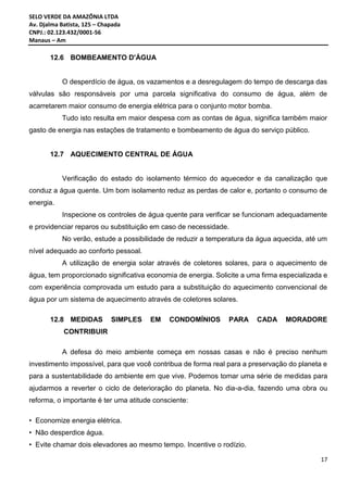 SELO VERDE DA AMAZÔNIA LTDA
Av. Djalma Batista, 125 – Chapada
CNPJ.: 02.123.432/0001-56
Manaus – Am
17
12.6 BOMBEAMENTO D'ÁGUA
O desperdício de água, os vazamentos e a desregulagem do tempo de descarga das
válvulas são responsáveis por uma parcela significativa do consumo de água, além de
acarretarem maior consumo de energia elétrica para o conjunto motor bomba.
Tudo isto resulta em maior despesa com as contas de água, significa também maior
gasto de energia nas estações de tratamento e bombeamento de água do serviço público.
12.7 AQUECIMENTO CENTRAL DE ÁGUA
Verificação do estado do isolamento térmico do aquecedor e da canalização que
conduz a água quente. Um bom isolamento reduz as perdas de calor e, portanto o consumo de
energia.
Inspecione os controles de água quente para verificar se funcionam adequadamente
e providenciar reparos ou substituição em caso de necessidade.
No verão, estude a possibilidade de reduzir a temperatura da água aquecida, até um
nível adequado ao conforto pessoal.
A utilização de energia solar através de coletores solares, para o aquecimento de
água, tem proporcionado significativa economia de energia. Solicite a uma firma especializada e
com experiência comprovada um estudo para a substituição do aquecimento convencional de
água por um sistema de aquecimento através de coletores solares.
12.8 MEDIDAS SIMPLES EM CONDOMÍNIOS PARA CADA MORADORE
CONTRIBUIR
A defesa do meio ambiente começa em nossas casas e não é preciso nenhum
investimento impossível, para que você contribua de forma real para a preservação do planeta e
para a sustentabilidade do ambiente em que vive. Podemos tomar uma série de medidas para
ajudarmos a reverter o ciclo de deterioração do planeta. No dia-a-dia, fazendo uma obra ou
reforma, o importante é ter uma atitude consciente:
• Economize energia elétrica.
• Não desperdice água.
• Evite chamar dois elevadores ao mesmo tempo. Incentive o rodízio.
 