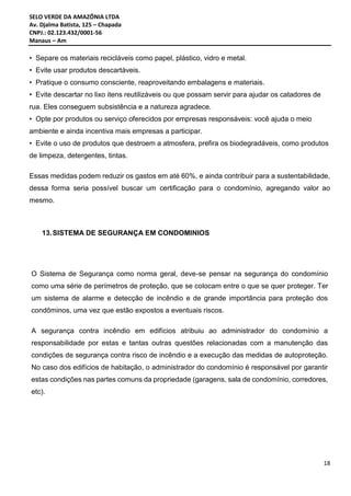 SELO VERDE DA AMAZÔNIA LTDA
Av. Djalma Batista, 125 – Chapada
CNPJ.: 02.123.432/0001-56
Manaus – Am
18
• Separe os materiais recicláveis como papel, plástico, vidro e metal.
• Evite usar produtos descartáveis.
• Pratique o consumo consciente, reaproveitando embalagens e materiais.
• Evite descartar no lixo itens reutilizáveis ou que possam servir para ajudar os catadores de
rua. Eles conseguem subsistência e a natureza agradece.
• Opte por produtos ou serviço oferecidos por empresas responsáveis: você ajuda o meio
ambiente e ainda incentiva mais empresas a participar.
• Evite o uso de produtos que destroem a atmosfera, prefira os biodegradáveis, como produtos
de limpeza, detergentes, tintas.
Essas medidas podem reduzir os gastos em até 60%, e ainda contribuir para a sustentabilidade,
dessa forma seria possível buscar um certificação para o condomínio, agregando valor ao
mesmo.
13.SISTEMA DE SEGURANÇA EM CONDOMINIOS
O Sistema de Segurança como norma geral, deve-se pensar na segurança do condomínio
como uma série de perímetros de proteção, que se colocam entre o que se quer proteger. Ter
um sistema de alarme e detecção de incêndio e de grande importância para proteção dos
condôminos, uma vez que estão expostos a eventuais riscos.
A segurança contra incêndio em edifícios atribuiu ao administrador do condomínio a
responsabilidade por estas e tantas outras questões relacionadas com a manutenção das
condições de segurança contra risco de incêndio e a execução das medidas de autoproteção.
No caso dos edifícios de habitação, o administrador do condomínio é responsável por garantir
estas condições nas partes comuns da propriedade (garagens, sala de condomínio, corredores,
etc).
 