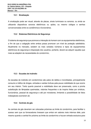 SELO VERDE DA AMAZÔNIA LTDA
Av. Djalma Batista, 125 – Chapada
CNPJ.: 02.123.432/0001-56
Manaus – Am
19
13.1 Sinalização
A sinalização pode ser visual, através de placas, sinais luminosos ou sonoros, ou ainda se
utilizando dispositivos sonoros eletrônicos ou apitos, ou mesmo códigos e senhas
convencionadas entre os condôminos e funcionários.
13.2 Sistemas Eletrônicos de Segurança
O sistema de segurança que promove a interação do homem com os equipamentos eletrônicos,
a fim de que a coligação entre ambos possa promover um nível de proteção satisfatória.
Atualmente no mercado, existem os mais variados números e tipos de equipamentos
eletrônicos de segurança à disposição dos usuários, portanto, devem-se adquirir aqueles que
mais se adaptem às necessidades do condomínio.
13.3 Escadas de incêndio
As escadas de incêndio em condomínios são palco de delitos e incivilidades, principalmente
consumo e tráfico de drogas, entradas e saídas furtivas pela pouca visibilidade do que ocorre
em seu interior. Tanto quanto possível a visibilidade deve ser preservada, como a pronta
substituição de lâmpadas queimadas, vistorias frequentes e de inopino feitas por síndicos,
funcionários, pessoal de segurança e até por moradores, limitando a possibilidade de fatos
indesejáveis ocorrerem ali;
13.4 Centrais de gás
As centrais de gás deveriam ser colocadas próximas ao limite do condomínio, para facilitar o
acesso sem que os fornecedores tivessem que entrar em setores mais internos dele, pois
mesmo quando a central for próxima ao limite do condomínio e houver entrada exclusiva para
 