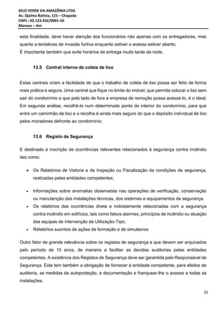 SELO VERDE DA AMAZÔNIA LTDA
Av. Djalma Batista, 125 – Chapada
CNPJ.: 02.123.432/0001-56
Manaus – Am
20
esta finalidade, deve haver atenção dos funcionários não apenas com os entregadores, mas
quanto a tentativas de invasão furtiva enquanto estiver o acesso estiver aberto;
É importante também que evite horários de entrega muito tarde da noite.
13.5 Central interna de coleta de lixo
Estas centrais criam a facilidade de que o trabalho de coleta de lixo possa ser feito de forma
mais prática e segura. Uma central que fique no limite do imóvel, que permita colocar o lixo sem
sair do condomínio e que pelo lado de fora a empresa de remoção possa acessá-lo, é o ideal;
Em segunda análise, recolhê-lo num determinado ponto do interior do condomínio, para que
entre um caminhão de lixo e o recolha é ainda mais seguro do que o depósito individual de lixo
pelos moradores defronte ao condomínio;
13.6 Registo de Segurança
E destinado à inscrição de ocorrências relevantes relacionados à segurança contra incêndio
tais como:
 Os Relatórios de Vistoria e de Inspeção ou Fiscalização de condições de segurança,
realizadas pelas entidades competentes;
 Informações sobre anomalias observadas nas operações de verificação, conservação
ou manutenção das instalações técnicas, dos sistemas e equipamentos de segurança.
 Os relatórios das ocorrências direta e indiretamente relacionadas com a segurança
contra incêndio em edifícios, tais como falsos alarmes, princípios de incêndio ou atuação
das equipas de intervenção da Utilização-Tipo;
 Relatórios sucintos de ações de formação e de simulacros
Outro fator de grande relevância sobre os registos de segurança e que devem ser arquivados
pelo período de 10 anos, de maneira a facilitar as devidas auditorias pelas entidades
competentes. A existência dos Registos de Segurança deve ser garantida pelo Responsável de
Segurança. Este tem também a obrigação de fornecer à entidade competente, para efeitos de
auditoria, as medidas de autoproteção, a documentação e franquear-lhe o acesso a todas as
instalações.
 