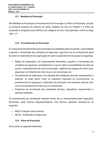 SELO VERDE DA AMAZÔNIA LTDA
Av. Djalma Batista, 125 – Chapada
CNPJ.: 02.123.432/0001-56
Manaus – Am
21
13.7 Medidas de Prevenção
São Medidas de Prevenção os Procedimentos de Prevenção e o Plano de Prevenção, que são
os primeiros exigíveis em edifícios de menor categoria de risco de incêndio e o Plano de
prevenção é obrigatório para edifícios com categoria de risco mais agravada, conforme artigo
198º, n.º1
13.8 Procedimentos de Prevenção
É o conjunto de procedimentos para prevenção a se adaptadas pelos ocupantes, cuja finalidade
e garantir a manutenção das condições de segurança. Logo deve ser do conhecimento geral
de todos os colaboradores da organização em geral e especialmente da equipa de segurança.
 Regras de exploração e de comportamento destinadas a garantir a manutenção das
condições de segurança, nomeadamente no que se refere à acessibilidade de meios de
socorro, desimpedimento de vias de evacuação, vigilância dos espaços de maior risco,
segurança nos trabalhos de maior risco ou de manutenção, etc.
 Procedimentos de exploração e de utilização das instalações técnicas, equipamentos e
sistemas, os quais devem incluir as respetivas instruções de funcionamento, os
procedimentos de segurança, a descrição dos comandos e de eventuais alarmes, bem
como dos indicadores de avaria que os caracterizam.
 Programas de manutenção das instalações técnicas, dispositivos, equipamentos e
sistemas existentes.
Os procedimentos de manutenção referidos devem ser os recomendados pelos respectivos
fabricantes, pelas Normas Regulamentadoras. Das Normas aplicáveis destacam-se as
seguintes:
 NR23: Proteção contra incêndio;
 NR 26 – Sinalização de Segurança.
13.9 Plano de Prevenção
Deve conter os seguintes elementos:
 