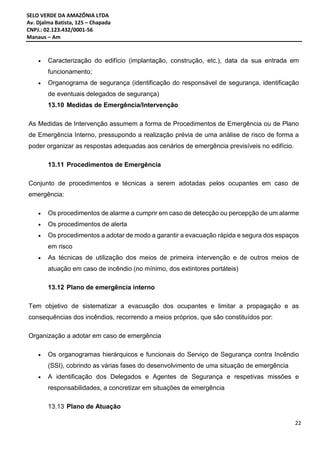SELO VERDE DA AMAZÔNIA LTDA
Av. Djalma Batista, 125 – Chapada
CNPJ.: 02.123.432/0001-56
Manaus – Am
22
 Caracterização do edifício (implantação, construção, etc.), data da sua entrada em
funcionamento;
 Organograma de segurança (identificação do responsável de segurança, identificação
de eventuais delegados de segurança)
13.10 Medidas de Emergência/Intervenção
As Medidas de Intervenção assumem a forma de Procedimentos de Emergência ou de Plano
de Emergência Interno, pressupondo a realização prévia de uma análise de risco de forma a
poder organizar as respostas adequadas aos cenários de emergência previsíveis no edifício.
13.11 Procedimentos de Emergência
Conjunto de procedimentos e técnicas a serem adotadas pelos ocupantes em caso de
emergência:
 Os procedimentos de alarme a cumprir em caso de detecção ou percepção de um alarme
 Os procedimentos de alerta
 Os procedimentos a adotar de modo a garantir a evacuação rápida e segura dos espaços
em risco
 As técnicas de utilização dos meios de primeira intervenção e de outros meios de
atuação em caso de incêndio (no mínimo, dos extintores portáteis)
13.12 Plano de emergência interno
Tem objetivo de sistematizar a evacuação dos ocupantes e limitar a propagação e as
consequências dos incêndios, recorrendo a meios próprios, que são constituídos por:
Organização a adotar em caso de emergência
 Os organogramas hierárquicos e funcionais do Serviço de Segurança contra Incêndio
(SSI), cobrindo as várias fases do desenvolvimento de uma situação de emergência
 A identificação dos Delegados e Agentes de Segurança e respetivas missões e
responsabilidades, a concretizar em situações de emergência
13.13 Plano de Atuação
 