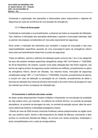 SELO VERDE DA AMAZÔNIA LTDA
Av. Djalma Batista, 125 – Chapada
CNPJ.: 02.123.432/0001-56
Manaus – Am
23
Contempla a organização das operações a desencadear pelos responsáveis e Agentes de
Segurança em caso de ocorrência de uma situação de emergência,
13.14 Plano de Evacuação
Contempla as instruções e os procedimentos, a observar por todos os ocupantes da Utilização-
Tipo, relativos à articulação das operações destinadas a garantir a evacuação ordenada, total
ou parcial, dos espaços considerados em risco pelo responsável de segurança.
Deve conter a indicação dos elementos que compõem a equipa de evacuação e das suas
responsabilidades específicas aquando de uma evacuação.O plano de emergência interno
deve estar permanentemente disponível no posto de segurança.
Todos os edifícios, recintos e edifícios de habitação (parte comuns) das 1.as e 2.as categorias
de risco não existem medidas específicas obrigatórias (artigo 198.º da Portaria n.º 1532/2008,
de 29 de Dezembro). No entanto, quando numa dada utilização-tipo não forem exigíveis, nos
termos do regime jurídico de segurança contra incêndios em edifícios, procedimentos ou plano
de emergência interno, devem ser afixadas, nos mesmos locais, instruções de segurança
simplificadas (artigo 199º, n.º 3 da Portaria n.º 1532/2008), incluindo: procedimentos de alarme,
a cumprir em caso de detecção ou percepção de um incêndio, procedimentos de alerta e
técnicas de utilização dos meios de primeira intervenção e de outros meios de atuação em caso
de incêndio que sirvam os espaços da utilização-tipo.
14.Incremento e melhoria das áreas verdes
As áreas verdes desempenham funções múltiplas e importantes na manutenção da qualidade
de vida urbana como, por exemplo, na melhoria do conforto térmico, no controle da poluição
atmosférica, no aumento da drenagem do solo, no controle da poluição sonora, além de servir
como referencial histórico e identidade paisagística urbana.
- Plantio de mais de 2500 árvores (incluindo frutíferas) nativas predominantes na região como
ipê, pau pretinho assim, devido a alta temperatura da cidade de Manaus, priorizando o fator
sombra no condomínio Residencial Allegro. As árvores com raízes pivotantes, localização e
porte compatibilizados com a rede de energia elétrica;
 
