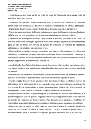 SELO VERDE DA AMAZÔNIA LTDA
Av. Djalma Batista, 125 – Chapada
CNPJ.: 02.123.432/0001-56
Manaus – Am
24
- Implantação de um “muro verde” ao redor do muro do Residencial para reduzir ruído da
avenida e “esconder” o muro;
- Instalação de telhados verdes contribuirá com a redução das temperaturas elevadas
contribuindo para a manutenção da umidade relativa do ar constante em torno da edificação;
- Implantação de corredores verdes interligando as áreas de passeio do condomínio.
- Tornar as áreas no entorno do Residencial Allegro em Área de Relevante Interesse Ecológico
(ARIE), uma vez que se trata de uma área ameaçada pela especulação imobiliária;
- Introdução do paisagismo produtivo, que associa a atividade paisagística ao cultivo de
alimento como ervas, hortaliças, legumes e frutas. Entre os tipos de jardins e plantios utilizados
pode-se citar as hortas em formato de buraco de fechadura, as culturas de trepadeiras
aplicadas nos pergolados e as espirais de ervas.
- Construção de um estacionamento comunitário que fazendo referências aos princípios aqui
defendidos, a cobertura em pergolado com trepadeiras (folhas permanentes - maracujá) e
acabamento superior em superfície plástica removível (pet), que permite o acesso aos frutos e
protege os pedestres e automóveis da chuva e sol.
- A substituição do asfalto existente por blocos de concreto intertravados, os quais permitem
que a água da chuva seja parcialmente absorvida pelo solo e reduza o escoamento superficial
da mesma.
- Recuperação da mata ciliar no entorno do condomínio minimizando os processos erosivos,
com isso prevenindo de deslizamentos, voçorocas, ravinamento e perda de solos;
- Implementação dos corredores ecológicos tem por objetivo mitigar os efeitos negativos de
utilização de parte da área recoberta por vegetação e que será suprimida para a instalação do
condomínio. Todos os corredores a serem propostos visam oferecer um direcionamento da
fauna para os cursos hídricos, conforme a proposta da função dos corredores;
- Propor o estacionamento independente para os automóveis na entrada do Condomínio, e a
transformação das ruas em grandes calçadas, nas quais o paisagismo funciona como elemento
de controle da velocidade do fluxo de carros. Vale destacar que o acesso às residências foi
restringido a casos esporádicos como descarga de objetos pesados ou alguma emergência.
- Quanto se trata de reduzir do ruído, deve ser observado é quanto à circulação de veículos
dentro do condomínio. Os veículos devem circular o mínimo possível na parte interna do
empreendimento, isto é, o percurso da rua para a garagem deve ser o mais curto possível;
 
