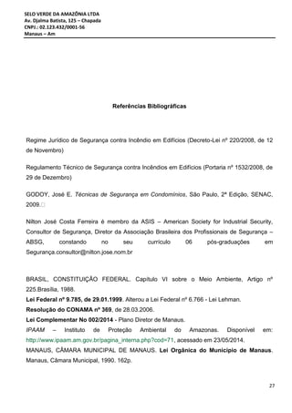 SELO VERDE DA AMAZÔNIA LTDA
Av. Djalma Batista, 125 – Chapada
CNPJ.: 02.123.432/0001-56
Manaus – Am
27
Referências Bibliográficas
Regime Jurídico de Segurança contra Incêndio em Edifícios (Decreto-Lei nº 220/2008, de 12
de Novembro)
Regulamento Técnico de Segurança contra Incêndios em Edifícios (Portaria nº 1532/2008, de
29 de Dezembro)
GODOY, José E. Técnicas de Segurança em Condomínios, São Paulo, 2ª Edição, SENAC,
2009.
Nilton José Costa Ferreira é membro da ASIS – American Society for Industrial Security,
Consultor de Segurança, Diretor da Associação Brasileira dos Profissionais de Segurança –
ABSG, constando no seu currículo 06 pós-graduações em
Segurança.consultor@nilton.jose.nom.br
BRASIL, CONSTITUIÇÃO FEDERAL. Capítulo VI sobre o Meio Ambiente, Artigo nº
225.Brasília, 1988.
Lei Federal nº 9.785, de 29.01.1999. Alterou a Lei Federal nº 6.766 - Lei Lehman.
Resolução do CONAMA nº 369, de 28.03.2006.
Lei Complementar No 002/2014 - Plano Diretor de Manaus.
IPAAM – Instituto de Proteção Ambiental do Amazonas. Disponível em:
http://www.ipaam.am.gov.br/pagina_interna.php?cod=71, acessado em 23/05/2014.
MANAUS, CÂMARA MUNICIPAL DE MANAUS. Lei Orgânica do Município de Manaus.
Manaus, Câmara Municipal, 1990. 162p.
 