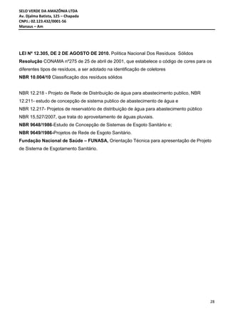 SELO VERDE DA AMAZÔNIA LTDA
Av. Djalma Batista, 125 – Chapada
CNPJ.: 02.123.432/0001-56
Manaus – Am
28
LEI Nº 12.305, DE 2 DE AGOSTO DE 2010. Política Nacional Dos Resíduos Sólidos
Resolução CONAMA nº275 de 25 de abril de 2001, que estabelece o código de cores para os
diferentes tipos de resíduos, a ser adotado na identificação de coletores
NBR 10.004/10 Classificação dos resíduos sólidos
NBR 12.218 - Projeto de Rede de Distribuição de água para abastecimento publico, NBR
12.211- estudo de concepção de sistema publico de abastecimento de água e
NBR 12.217- Projetos de reservatório de distribuição de água para abastecimento público
NBR 15,527/2007, que trata do aproveitamento de águas pluviais.
NBR 9648/1986-Estudo de Concepção de Sistemas de Esgoto Sanitário e;
NBR 9649/1986-Projetos de Rede de Esgoto Sanitário.
Fundação Nacional de Saúde – FUNASA, Orientação Técnica para apresentação de Projeto
de Sistema de Esgotamento Sanitário.
 