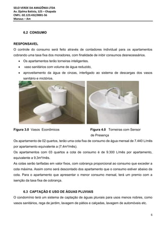SELO VERDE DA AMAZÔNIA LTDA
Av. Djalma Batista, 125 – Chapada
CNPJ.: 02.123.432/0001-56
Manaus – Am
6
6.2 CONSUMO
RESPONSAVEL
O controle do consumo será feito através de contadores individual para os apartamentos
cobrando uma taxa fixa dos moradores, com finalidade de inibir consumos desnecessários.
 Os apartamentos terão torneiras inteligentes.
 vaso sanitários com volume de água reduzido,
 aproveitamento da água de cinzas, interligado ao sistema de descargas dos vasos
sanitário e mictórios.

Figura 3.0 Vasos Econômicos Figura 4.0 Torneiras com Sensor
de Presença
Os apartamento de 02 quartos, terão uma cota fixa de consumo de água mensal de 7.440 L/mês
por apartamento equivalente a (7,4m³/mês).
Os apartamentos com 03 quartos a cota de consumo é de 9.300 L/mês por apartamento,
equivalente a 9,3m³/mês.
As cotas serão tarifadas em valor fixos, com cobrança proporcional ao consumo que exceder a
cota máxima. Assim como será descontado dos apartamento que o consumo estiver abaixo da
cota. Para o apartamento que apresentar o menor consumo mensal, terá um premio com a
isenção da taxa fixa de cobrança.
6.3 CAPTAÇÃO E USO DE ÁGUAS PLUVIAIS
O condomínio terá um sistema de captação de águas pluviais para usos menos nobres, como
vasos sanitários, rega de jardim, lavagem de pátios e calçadas, lavagem de automóveis etc.
 