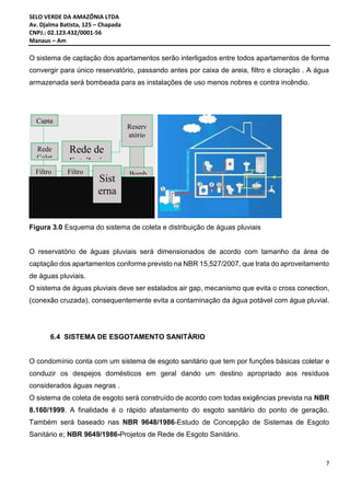 SELO VERDE DA AMAZÔNIA LTDA
Av. Djalma Batista, 125 – Chapada
CNPJ.: 02.123.432/0001-56
Manaus – Am
7
O sistema de captação dos apartamentos serão interligados entre todos apartamentos de forma
convergir para único reservatório, passando antes por caixa de areia, filtro e cloração . A água
armazenada será bombeada para as instalações de uso menos nobres e contra incêndio.
Figura 3.0 Esquema do sistema de coleta e distribuição de águas pluviais
O reservatório de águas pluviais será dimensionados de acordo com tamanho da área de
captação dos apartamentos conforme previsto na NBR 15,527/2007, que trata do aproveitamento
de águas pluviais.
O sistema de águas pluviais deve ser estalados air gap, mecanismo que evita o cross conection,
(conexão cruzada), consequentemente evita a contaminação da água potável com água pluvial.
6.4 SISTEMA DE ESGOTAMENTO SANITÁRIO
O condomínio conta com um sistema de esgoto sanitário que tem por funções básicas coletar e
conduzir os despejos domésticos em geral dando um destino apropriado aos resíduos
considerados águas negras .
O sistema de coleta de esgoto será construído de acordo com todas exigências prevista na NBR
8.160/1999. A finalidade é o rápido afastamento do esgoto sanitário do ponto de geração.
Também será baseado nas NBR 9648/1986-Estudo de Concepção de Sistemas de Esgoto
Sanitário e; NBR 9649/1986-Projetos de Rede de Esgoto Sanitário.
Capta
ção
Filtro
Rede
Colet
Sist
erna
Filtro
Reserv
atório
Rede de
distribuiç
Bomb
 
