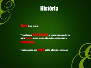 História
Enzoé um jovem.
Trabalha em São Paulo, e sempre que pode vai
para Santos, assim mantendo mais contato com a
natureza.
É uma pessoa que amaa vida, além das pessoas.
 