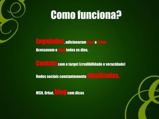 Como funciona?
Engajadas, adicionaram msn e orkut.
Acessavam o blog todos os dias.
Contatocom o target (credibilidade e veracidade)
Redes sociais constantemente atualizadas.
MSN, Orkut, blogcom dicas
 