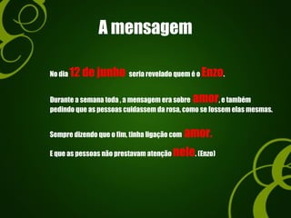 A mensagem
No dia 12 de junho seria revelado quem é o Enzo.
Durante a semana toda , a mensagem era sobre amor, e também
pedindo que as pessoas cuidassem da rosa, como se fossem elas mesmas.
Sempre dizendo que o fim, tinha ligação com amor.
E que as pessoas não prestavam atenção nele. (Enzo)
 