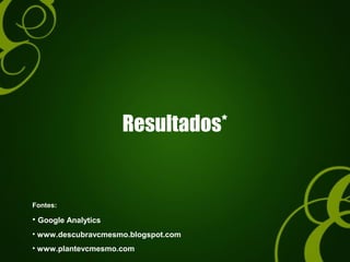 Resultados*
Fontes:
• Google Analytics
• www.descubravcmesmo.blogspot.com
• www.plantevcmesmo.com
 