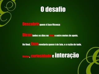 O desafio
Descobrirquem é Enzo Vicenza
Dicastodos os dias no blog, e outro meios de apoio.
Visitas, curiosidade e interação
No final, Enzorevelaria quem é de fato, e a razão de tudo.
 