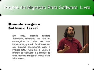 Projeto de Migração Para Software Livre


  Quando surgiu o
  Software Livre?
   Em     1983,    quando     Richard
   Stallmann, revoltado por não ter
   conseguido o drive de uma
   impressora, que não funcionava em
   seu sistema operacional, criou o
   Projeto GNU (Gnu not is Unix), o
   mundo do software e o mundo de
   uma maneira em geral, nunca mais
   foi o mesmo.

                                        10
 