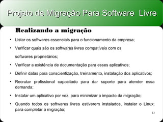 Projeto de Migração Para Software Livre

    Realizando a migração
●
    Listar os softwares essenciais para o funcionamento da empresa;
●
    Verificar quais são os softwares livres compatíveis com os

    softwares proprietários;
●
    Verificar a existência de documentação para esses aplicativos;
●
    Definir datas para conscientização, treinamento, instalação dos aplicativos;
●
    Recrutar profissional capacitado para dar suporte para atender essa
    demanda;
●
    Instalar um aplicativo por vez, para minimizar o impacto da migração;
●
    Quando todos os softwares livres estiverem instalados, instalar o Linux;
    para completar a migração;
                                                                               13
 