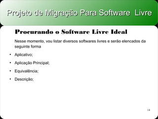 Projeto de Migração Para Software Livre

    Procurando o Software Livre Ideal
    Nesse momento, vou listar diversos softwares livres e serão elencados da
    seguinte forma
●
    Aplicativo;
●
    Aplicação Principal;
●
    Equivalência;
●
    Descrição;




                                                                               14
 