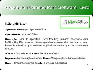 Projeto de Migração Para Software Livre


LibreOffice
Aplicação Principal: Aplicativo Office

Equivalência: Microsoft Office

Descrição: Fork do aplicativo OpenOffice.Org, também conhecido com
BrOffice.Org. Disponível em diversas plataformas como Windows, Mac e Linux.
Possui 6 aplicativos que realizam as principais tarefas que seu concorrente
executa.

Writer – Editor de texto Calc – Planilha eletrônica

Impress – Apresentação de slides Base – Manipulação de banco de dados

Draw – Desenhos vetoriais Math – Fórmulas matemática
                                                                         16
 