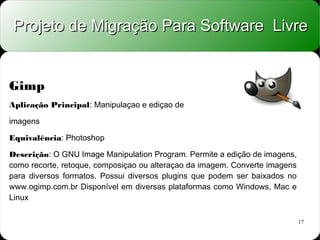 Projeto de Migração Para Software Livre


Gimp
Aplicação Principal: Manipulaçao e ediçao de

imagens

Equivalência: Photoshop

Descrição: O GNU Image Manipulation Program. Permite a edição de imagens,
como recorte, retoque, composiçao ou alteraçao da imagem. Converte imagens
para diversos formatos. Possui diversos plugins que podem ser baixados no
www.ogimp.com.br Disponível em diversas plataformas como Windows, Mac e
Linux

                                                                             17
 